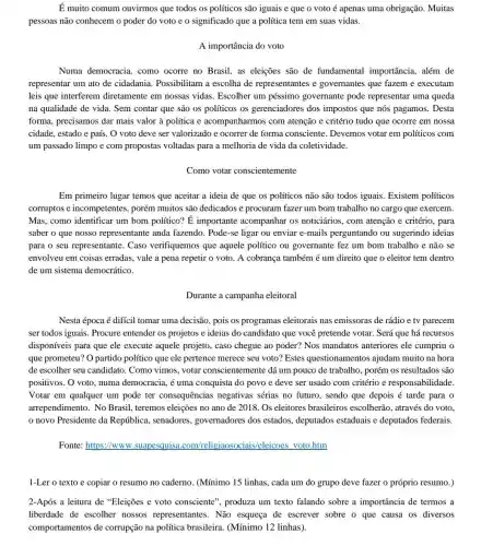 É muito comum ouvirmos que todos os políticos são iguais e que o voto é apenas uma obrigação. Muitas
pessoas não conhecem o poder do voto e o significado que a política tem em suas vidas.
A importância do voto
Numa democracia, como ocorre no Brasil, as eleições são de fundamental importância.além de
representar um ato de cidadania. Possibilitam a escolha de representantes e governantes que fazem e executam
leis que interferem diretamente em nossas vidas. Escolher um péssimo governante pode representar uma queda
na qualidade de vida.. Sem contar que são os políticos os gerenciadores dos impostos que nós pagamos . Desta
forma, precisamos dar mais valor à política e acompanharmos com atenção e critério tudo que ocorre em nossa
cidade, estado e país O voto deve ser valorizado e ocorrer de forma consciente.Devemos votar em políticos com
um passado limpo e com propostas voltadas para a melhoria de vida da coletividade.
Como votar conscientemente
Em primeiro lugar temos que aceitar a ideia de que os políticos não são todos iguais.Existem políticos
corruptos e incompetentes , porém muitos são dedicados e procuram fazer um bom trabalho no cargo que exercem.
Mas, como identificar um bom político? É importante acompanhar os noticiários, com atenção e critério, para
saber o que nosso representante anda fazendo . Pode-se ligar ou enviar e-mails perguntando ou sugerindo ideias
para o seu representante . Caso verifiquemos que aquele político ou governante fez um bom trabalho e não se
envolveu em coisas erradas , vale a pena repetir o voto. A cobrança também é um direito que o eleitor tem dentro
de um sistema democrático.
Durante a campanha eleitoral
Nesta época é difícil tomar uma decisão, pois os programas eleitorais nas emissoras de rádio e tv parecem
ser todos iguais. Procure entender os projetos e ideias do candidato que você pretende votar. Será que há recursos
disponíveis para que ele execute aquele projeto , caso chegue ao poder?Nos mandatos anteriores ele cumpriu o
que prometeu? O partido político que ele pertence merece seu voto? Estes questionamentos ajudam muito na hora
de escolher seu candidato . Como vimos, votar conscientemente dá um pouco de trabalho, porém os resultados são
positivos. O voto, numa democracia, é uma conquista do povo e deve ser usado com critério e responsabi lidade.
Votar em qualquer um pode ter consequências negativas sérias no futuro , sendo que depois é tarde para o
arrependimento. No Brasil , teremos eleições no ano de 2018. Os eleitores brasileiros escolherão através do voto.
novo Presidente da República, senadores governadores dos estados,deputados estaduais e deputados federais.
Fonte: https://www .suapesquisa .com/religiaosociai s/eleicoes voto.htm
1-Ler o texto e copiar o resumo no caderno. (Mínimo 15 linhas , cada um do grupo deve fazer o próprio resumo.)
2-Após a leitura de "Eleições e voto consciente", produza um texto falando sobre a importância de termos a
liberdade de escolher nossos representantes . Não esqueça de escrever sobre o que causa os diversos
comportamentos de corrupção na política brasileira. (Mínimo 12 linhas).