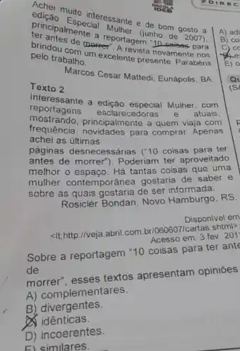 muito eclaressante e de bom gosto a
terricipalmente a (junho
de 2007). de morreportagem
pelo trabalho excelente ista novamente nos
Marcos Cesar Mattedi Eunápolis, BA.
Texto 2
reportagens
esclarecedoras e
atuais
interessante a edição
rincipalmente a quem viaja com
achei as últimas	para comprar . Apenas
páginas desnecessárias (10 coisas para ter
antes de morrer"). Poderiam ter aproveitado
melhor o espaço. Há tantas coisas que uma
mulher contem porânea gostaria de saber e
sobre as quais gostaria de ser informada.
Rosiclér Bondan, Novo Hamburgo , RS.
Disponivel em
<It;http://veja abril.com br/060607/cartas .shtml>
Acesso em: 3 fev. 201
Sobre a reportagem "10 coisas para ter ant
de
A)compleme tares.
B)divergentes.
d idênticas
D) incoerentes.
El similares