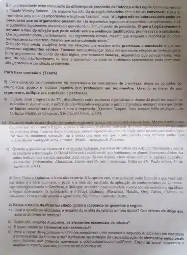 É muito importante estar consciente da diferença de propósito da Retórica e da Lógica. Como nos ensina
filósofo Wesley Salmon, "Os argumentos são via de regra elaborados com o fito de convencer, e esta é,
realmente uma de suas importantes e legítimas funções ", mas, "A Lógica não se interessa pelo poder de
persuasão que os argumentos possam ter. Há argumentos logicamente incorretos que convencem, e há
argumentos logicamente impecáveis que não têm nenhum poder de persuasão. 0 que a Lógica procura é
estudar o tipo de relação que pode existir entre a evidência (justificativa , premissas)e a conclusão.
Um pode, perfeitamente , ser logicamente correto, mesmo que ninguém o reconheça; ou pode
ser logicamente incorreto, mesmo que aceito."
nosso foco nesta disciplina será nas relações que existem entre premissas e conclusão e que nos
oferecem argumentos válidos. Também vamos investigar casos em que essas relações ao invés de gerar
bons argumentos do ponto de vista lógico, nos fornecem falácias , argumentos que parecem bons, mas
que, de fato, não funcionam, ou seja , argumentos nos quais as evidências apresentadas pelas premissas
não garantem a conclusão pretendida.
Para fixar conteúdo (Tarefa)
1) Considerando os marcadores de conclusão e os marcadores de premissas, avalie os conjuntos de
enunciados abaixo e indique aqueles que pretendem ser argumentos Quando se tratar de um
argumento indique sua conclusão e premissas.
a) Ontem, num programa de TV discutíamos entre escritores e jornalistas o drama do papel em brando na
máquina e, diante dele, o pobre de nós obrigado a espremer o juizo até produzir qualquer coisa que encha
as laudas necessárias e possa ir para a impressão . (Quciroz, Raquel , Uma simples folha de papel __ in
Coleção Melhores Crônicas, São Paulo:Global , 2004).
b) Façamos mais essa reflexão: há grande esperança de que isto [a morte] seja um bem Morreré uma destas
duas coisas: ou o morto é igual a nada, e não senle então, como
se costuma dizer , trata-se duma mudança, uma emigração da alma do lugar deste mundo para outro lugar.
Se não há nenhuma sensação , se é como um sono em que o adormecido nada về nem sonha, que
maravilhosa vantagem seria a morte! (Platão , Apologia de Sócrates)
c) Quando a pandemia começou e as escolas fecharam, a palavra de ordem era a de que finalmente a escola
se renderia à tecnologia. O Brasil tinha mais celulares do que habitantes, os alunos já estavam cheios das
aulas tradicionais e iriam aprender pelo celular.Meses depois, virou senso comum a urgência de reabrir
as escolas . (Scheneider Alexandre, Ensino hibrido não é panaceia, Folha de São Paulo online.30 de
agosto de 2021).
d) Sem Física e Química, o livro não existiria. Não apenas este, mas qualquer outro livro: se o que você tem
nas mãos é a obra impressa, o papel e a tinta são resultado da aplicação de conhecimentos de Química,
agricultural incluindo aí Genética), e Biologia; se estiver lendo numa tela ou ouvindo um audiolivro, agradeça
a teoria matemática da informação e à Física Quântica . (Pasternak, Natalia.Orsi, Carlos,Ciência no
cotidiano:Viva a razão abaixo a ignorância, São Paulo: Contexto :2020)
2) Releia o trecho da Retórica citado acima e responda as questōes a seguir:
a) Qual a opinião de Aristóteles a respeito do ensino da retórica em sua época? Que críticas ele dirige aos
autores de livros de retórica?
C) Equais seriam os elementos não essenciais?
d) Vocêé capaz de reconhecer elementos emocionais (não essenciais segundo Aristóteles) em discursos
e propagandas do seu dia a dia?Apresente um exemplo de uso/exploração de elementos emocionais
num discurso que pretende convencer o público/int Explicite esses elementos e
analise o impacto que eles podem ter no público-alvo.