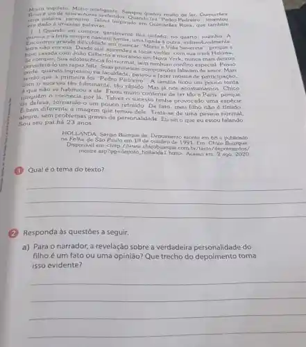 Muito inquieto. Multo inteligente ler. Guimarães
Rosa é um de seus autores prefere, Sempre gostou multo de
uma palavra: penseiro Talvez inspirado em Gulmarǎes Rosa, que também
era dado a inventar palavras.
Quando vai compor geralmente fica isolado no quarto, sozinho. A
e a letra sempre nascem juntas, uma ligada à outra , indissoluvelmente.
Encontrou grande dificuldade em musicat e Vida Severina a
letra não era sua que aprendeu a tocar violão, com sua irmã Heloisa,
hoje casada com João Gilberto e morando em Nova York, nunca mais deixou
de compor Sua adolescência foi normal, sem nenhum conflito especial. Posso
considerá-lo um rapaz feliz. Suas primeiras composições falavam de amor. Mais
tarde.quando ingressou na faculdade, passou a fazer música de participação,
sendo que a primeira foi "Pedro Pedreiro". A familia ficou um pouco tonta
com o sucesso tão fulminante, tǎo rápido Mas já nos acostum mos. Chico
é que não se habituou a ele. Ficou muito contente de ter ido a Paris, porque
ninguém 0 tornando-or lá Talvez o sucesso tenha provocado uma espécie
de um pouco retraído. De fato, meu filho não é tímido.
E bem diferente a imagem que temos dele. Trata-se de uma pessoa normal,
alegre, sem problemas graves de personalidade. Eu sei o que eu estou falando.
Sou seu pai há 23 anos.
HOLLANDA, Sêrgio Buarque de. Depoimento escrito em 68 e publicado
na Folha de São Paulo em 19 de 1991. Em: Chico
Disponivel em:<http //www.chicobuarque.com br/texto/depoimentos/
mestre.asp?pg=depoto htm>. Acesso em: 2 ago 2020
Qual é o tema do texto?
__
(2)Responda às questões a seguir.
a) Para o narrador a revelação sobre a verdadeira personalidade do
filho é um fato ou uma opinião?Que trecho do depoimento torna
isso evidente?
__