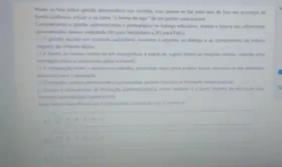 Muito se fala sobre gestio democratica nas escolas, mas pouco se faz para que de fato ela aconteca de
forma sistemica eficaze se tome "a forma de agir" de um gestor educacional.
Considerando a gestio administrativa e pedagógica no espago educativo, realize a leitura das afirmativas
apresentadas abaio indicando M para Verdadeiro e (F) para Falso
( ) A gestlo escolar em contexto autoritano, favorece o respeito ao didlogo e ao cumprimento de ordens
seguida de reflexic diana
( ) A tarela da escola centra-se em ressignificar o papel do sujeito frente as relaçbes sociais, visando uma
formaclo critica e consoents sobre o mundo
( ) A integração entre o ensino e otrabalho entendido aqui como pribica social, constitu-se em elemento
essencial para a educacle
(1) Otrabalino coletho encolvends comunidade escolar favorice a formação emancipatoria
(1) Excola d instruments de formacle antidemocritica como tambem é o unico modelo de educaple que
fevorice aprendisagem para vida
Apos lentura das afrmatives e importante considerar que a correta
A	ReV -V-V
B	F-F-v-F-F
F-y-v-y-F