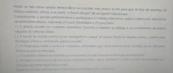 Muito se fala sobre gestão democrática nas escolas, mas pouco se faz para que de fato ela aconteça de
forma sistêmica, eficaz,e se torne "a forma de agir" de um gestor educacional.
Considerando a gestão administrativa'e pedagógica no espaço educativo, realize a leitura das afirmativas
apresentadas abaixo indicando (V) para Verdadeiro e (F) para Falso:
( ) A gestão escolar em contexto autoritário, favorece o respeito ao diálogo e ao cumprimento de ordens
seguida de reflexão diária.
( ) A tarefa da escola centra-se em ressignificar o papel do sujeito frente às relações sociais, visando uma
formação critica e consciente sobre o mundo.
( ) A integração entre o ensino e o trabalho, entendido aqui como prática social, constitut se em elemento
essencial para a educação
(1) O trabalho coletivo envolvendo a comunidade escolar favorece a formação emancipatória.
( ) Escola é instrumento de formação antidemocrática, como também é o único modelo de educação que
favorece aprendizagem para a vida
Apos leitura das afirmativas e importante considerar rar que a correta é