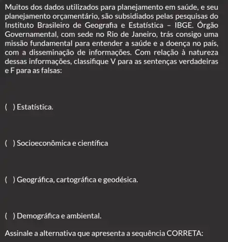 Muitos dos dados utilizados para planejamento em saúde , e seu
planejamento orçamentário, são subsidiados pelas pesquisas do
Instituto Brasileiro de Geografia e Estatística - IBGE E. Ôrgão
Gove ernamental, com sede no Rio de Janeiro , trás consigo uma
missão fundamental para entender a saúde e a doença no país,
com a disseminação de informações. Com relação à natureza
dessas informações , classifique V para as sentenças verdadeiras
e F para as falsas:
() Estatística.
() Socioeconômica e científica
() Geográfica , cartográfica e geodésica.
() Demográfica e ambiental.
Assinale a alternativa que apresenta a sequência CORRETA: