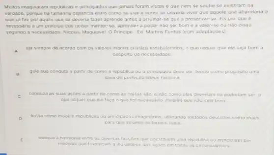 Muitos imaginaram republicas e principados que jamais foram vistos e que nem se soube se existiram na
verdade, porque há tamanha distância entre como se vive e como se deveria viver que aquele que abandona o
que se faz por aquilo que se deveria fazer aprende antes a arruinar-se que a preservar-so. Eis por que
necessário a um principe que quiser manter-se aprender a poder nào ser bom e a valer-se ou nào disso
segundo a necessidade Nicolau Maquiavel. O Principe . Ed. Martins Fontes (com adaptaçôes)
A
aja sempre de acordo com os valores morais cristáos estabelecidos, o que requer que ele seja bom a
despeito da necessidade
B
guie sua c conduta a partir de como a republica ou o principado deve ser, tendo como proposito uma
ideia do perfectibilidade humana
C
conduza as suas acoes a partir de como as coisas sào, e nào como elas deveriam ou poderiam ser, o
que requer que ele faca o que for necessário mesmo que nào seja bom
D
tenha como modelo republicas ou principados imaginarios utilizando metodos descritos como maus
para que aqueles se tornem reais
E
busque	facçóes que constituem uma república ou principado por
medidas que favoreçam a moralidade das acôes em todas as circunstancias