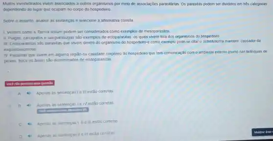 Muitos invertebrados vivem associados a outros organismos por meio de associações parasitárias. OS parasitas podem ser divididos em três categorias
dependendo do lugar que ocupam no corpo do hospedeiro.
Sobre o assunto, analise as sentenças e selecione a alternativa correta.
1. Vermes como a Taenia solium podem ser considerados como exemplos de mesoparasitos.
II. Pulgas, carrapatos e sanguessugas são exemplos de ectoparasitas os quais vivem fora dos organismos do hospedeiro.
III. Endoparasitas são parasitas que vivem dentro do organismo do hospedeiro e como exemplo pode-se citar o Schistosoma mansoni causador da
esquistossomose
IV. Parasitas que vivem em alguma região ou cavidade corpóreo do hospedeiro que tem comunicação com o ambiente externo (como nas brǎnquias de
peixes, boca ou ánus)são denominados de endoparasitas
Vocênào pontuou essa questio
A Apenas as sentenças l e III estão corretas
B	Apenas as sentenças le IV estão corretas
antinalos essa allemativa (B)
C 4) Apenas as sentenças I, III III estão corretas
Apenas as sentenças II e III estão corretas