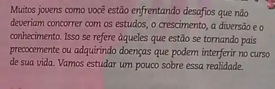 Muitos jovens como você estão enfrentando desafios que não
deveriam concorrer com os estudos, o crescimento, a diversão eo
conhecimento. Isso se refere aqueles que estão se tomando pais
precocemente ou adquirindo doenças que podem interferir no curso
de sua vida. Vamos estudar um pouco sobre essa realidade.