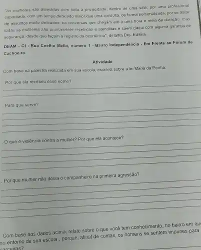 "As mulheres são atendidas com toda a privacidade dentro de uma sala por uma profissional
capacitada, com um tempo dedicado maior que uma consulta, de forma personalizada por se tratar
de assuntos muito delicados há conversas que chegam até a uma hora e meia de duração ,mas
todas as mulheres são prontamente recebidas e atendidas e saem daqui com alguma garantia de
segurança, desde que façam o registro da ocorrência detalha Dra. Edilma.
DEAM - CI - Rua Coelho Mello, número 1 - Bairro Independência - Em Frente ao Fórum de
Cachoeiro.
Atividade
Com base na palestra realizada em sua escola escreva sobre a lei Maria da Penha.
__
__
que é violência contra a mulher? Por que ela acontece?
__
__
Com base nos dados acima, relate sobre o que você tem conhecimento no bairro em qu
no entorno de sua escola, porque, afinal de contas, os homens se sentem impunes para
narceiras?