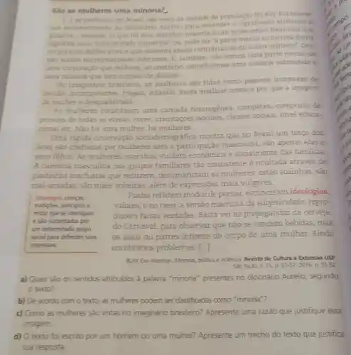 Sào as mulheres uma minoria?
1.) as mulheres, no Brasil sao mais da metade da populaçio
(51.4% ) Fui buscar
um esclarecimento no dicionário Aurélio para entender o significado atribuldo a
palavra-minoria. Li que há dois sentidos minoria é um substantivo ferninino que
significa uma "inferioridade numérica ou, pode ser 'a parte menos numerosa duma
corporação deliberativa e que sustenta ideias contrárias às do maior numero".Ora,
nào somos numerican nente inferiores. E, tambérm nào somos uma parte menor de
uma corporação que delibera, ao contrário constituímos uma maioria submetida a
uma minoria que tem o poder de decisão.
No imaginário brasileiro, as mulheres são tidas como pessoas incapazes de
decidir, incompetentes frágeis, infantis. Resta analisar como e por que a imagem
da mulher é desqualificada
As mulheres constituem uma camada heterogênea complexa, composta de
pessoas de todas as etnias,cores orientaçōes sexuais classes sociais, nivel educa-
cional etc. Não há uma mulher, há mulheres.
Uma rápida observação sociodemográfica mostra que no Brasil um terço dos
lares são chefiados por mulheres sem a participação masculina, são apenas elas e
seus filhos. As mulheres, sozinhas cuidam econômica e socialmente das familias.
A carência masculina nos grupos familiares tão consistente é ocultada através de
piadinhas machistas que reduzem desumanizam as mulheres: estão sozinhas, são
mal-amadas, são mâes solteiras, além de expressões mais vulgares.
Ideologia: crencas,
tradicóes, principios e
mitos que se interligam
e são sustentados por
um determinado grupo
social para defender seus
interesses.
Piadas refletem modos de pensar,escancaram ideologias,
valores, e no caso a versão machista da subjetividade, repro-
duzem falsas verdades. Basta ver as propagandas da cerveja,
do Carnaval, para observar que não se vendem bebidas .mas
05 seios ou partes intimas do corpo de uma mulher. Rindo
encobrimos problemas. [...]
BLAY, Eva Aterman. Minorias politica e violênca. Revista de Cultura e Extensão USP
Sao Paulo, K. 15 D. 51-57, 2016. p. 51-52
a) Quais sào os sentidos atribuidos à palavra "minoria presentes no dicionário Aurélio, segundo
texto?
b) De acordo com o texto, as muheres podem ser classificadas como "minoria"?
c) Como as mulheres sao vistas no imaginário brasileiro?Apresente uma razão que justifique essa
d) O texto foi escrito por um homem ou uma mulher?Apresente um trecho do texto que justifica
sua resposta.