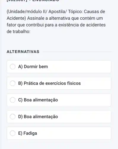 [MULJUUT - LNONGTADO
(Unidade/mó dulo II/ Apostila Tópico: Causas de
Acidente) Assinale a alternativa que contém um
fator que contribui para a existência de acidentes
de trabalho:
ALTE RNATIVAS
A) Dormir bem
B) Prática de exercícios físicos
C) Boa alimentação
D) Boa alimentação
E) Fadiga