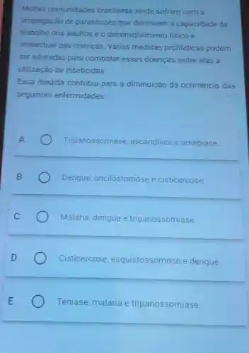 Multas comunidades brasileiras ainda sofrem com a
propagação de parasitoses que diminuem a capacidade de
trabalho dos adultos e o desenvolvimento fisico e
intelectual das crianças. Várias medidas profiláticas podem
ser adotadas para combater essas doencas, entre elas a
utilização de inseticidas.
Essa medida contribui para a diminuição da ocorrência das
seguintes enfermidades:
A	Tripanossomíase ascaridiase e amebiase
Dengue ancilostomose e cisticercose
Malária, dengue e tripanossomiase.
Cisticercose esquistossomose e dengue.
Teníase, malária e tripanossomiase.