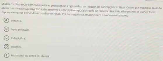 Multas escolas estão com suas pratiticas pedagogicas engessadas carregadas de concepções antigas Como, por exemplo, quando
aplicam uma aula cujo objetivo é desenvolver a expressão corporal através de movimentos, mas não deixam os alunos livres.
repreendendo-os e criando um ambiente rigido. Por consequência, muitos veem os movimentos como
A autismo.
B hiperatividade.
C indisciplina.
D exagero.
E transtorno do déficit de atenção