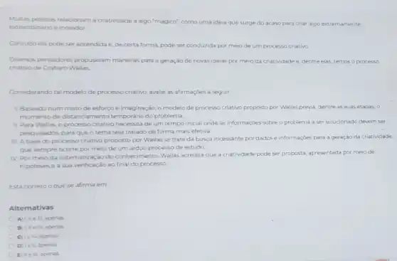 Multas pessoas relacionam a criatividade a algo "magico"como uma ideia que surge do acaso para criar algo extremamente
extraordinárioe inovador.
Contudo ela pode ser aprendida e, de certa forma, pode ser conduzida por meio de um processo criativo
Diversos pensadores propuseram maneiras para a geração de novas ideias por meio da criatividade e dentre elas, temos o processo
criativo de Graham Wallas
Considerando tal modelo de processo criativo, avalie as afirmaçoes a seguir.
L Baseado num misto de esforço e imaginação o modelo de processo criativo proposto por Wallas previa, dentre as suas etapas, 0
momento de distanciamento temporário do problema
IL Para Wallas, o processo criativo necessita de um tempo inicial onde as informaçóes sobre o problema a ser solucionado devem ser
pesquisados, para queo tema seja tratado de forma mais efetiva.
III. A base do processo criativo proposto por Wallas se trata da busca incessante por dados e informações para a geração da criatividade,
que sempre ocorre por meio de um arduo processo de estudo
IV. Por meio da sistematização do conhecimento Wallas acredita que a criatividade pode ser proposta apresentada por meio de
hipótesese a sua verificação ao final do processo
Está correto oque se afirma em
Alternativas
A tille III. apenas
B LileN. apenrs
C teN apenas
D lell apenas
E Helll. apenas