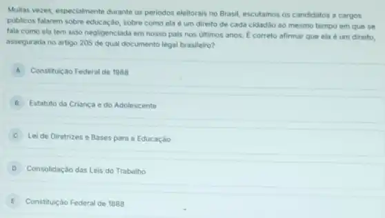 Multas vezes, especialmente durante os periodos eleitorais no Brasil, escutamos os candidatos a cargos
publicos falarem sobre educação sobre como ela é um direito de cada cidadão ao mesmo tempo em que se
fala como ela tem sido negligenciada em nosso pals nos ultimos anos E correto afirmar que ela é um direito,
assegurada no artigo 205 de qual documento legal brasileiro?
A Constitulção Federal de 1988 A
B Estatuto da Criança e do Adolescente
Lei de Diretrizes e Bases para a Educação
D Consolidação das Leis do Trabalho
E Constituição Federal de 1888