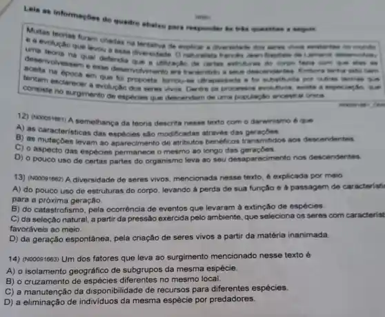 Multes teorias foram criadas na tertativa de exploar a diversionals those surrous always
ea evoluctio que levou a essa diversidade Jean Papristie die
uma mivolve me qual defendia que a utilizaçin de cartos estrutures do corpo fairing come give alway
aceita na epoca em que foi propoets tomouse ultrapassads a for substitutite por outras morian the
deservolvessem e esse deservolvimento era transmitido a seus descendenties. Enters tennis sides been
tentam esclarecer a evolução dos seres vivos. Dentre os processos evolutive 1, teristie a especiacho que
consiste no surgimento de especies que descendem de uma populaç,tho ancestral Grica
 C.itse
12) (No0091061) A semelhança da teoria descrita nesse texto com o darwinismo 6 que
A) as caracteristicas das espécies sâo modificadas através das
B) as mutaçoes levam ao aparecimento de atributos benéficos transmitidos aos descendentes
C) o aspecto das espécies permanece o mesmo ao longo das geraçōes.
D) o pouco uso de certas partes do organismo leva ao seu desaparecimento nos descendentes.
13) (N00091662) A diversidade de seres vivos, mencionada nesse texto, é explicada por meio
A) do pouco uso de estruturas do corpo levando ả perda de sua função e à passagem de caracteristi
para a próxima geração.
B) do catastrofismo pela ocorrência de eventos que levaram à extinção de espécies.
C) da seleção natural a partir da pressão exercida pelo ambiente que seleciona os seres com caracterist
favoráveis ao meio.
D) da geração espontânea, pela criação de seres vivos a partir da matéria inanimada.
14) (N00091663) Um dos fatores que leva ao surgimento mencionado nesse texto é
A) o isolamento geográfico de subgrupos da mesma espécie.
B) o cruzamento de espécies diferentes no mesmo local.
C) a manutenção da disponibilidade de recursos para diferentes espécies.
D) a eliminação de indivíduos da mesma espécie por predadores.
Leia as informaçbes do quadro abaiso pers responder is tria