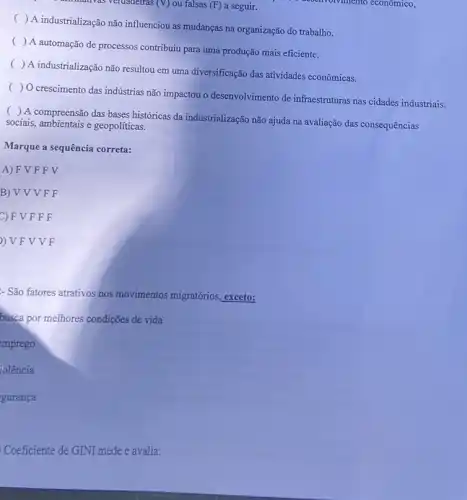 Multilativas verdadelras (V) ou falsas (F) a seguir.	nhento econômico,
(
) A industrialização não influenciou as mudanças na organização do trabalho.
(
) A automação de processos contribuiu para uma produção mais eficiente.
(
) A industrialização não resultou em uma diversificação das atividades econômicas.
(
) O crescimento das indústrias não impactou o desenvolvimento de infraestruturas nas cidades industriais.
(
) A compreensão das bases históricas da industrialização não ajuda na avaliação das consequências
sociais, ambientais e geopoliticas.
Marque a sequência correta:
A) F V F F V
B)VVV F F
C) F V F F F
) V F V V F
- São fatores atrativos nos movimentos migratórios exceto:
busca por melhores condições de vida
emprego
iolência
gurança
Coeficiente de GINI mede e avalia: