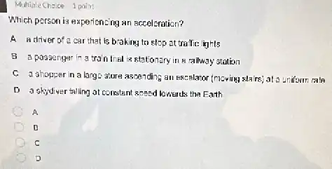 Multiple Chaice 1 point
Which person is experiencing an acceleration?
A adriver of a car that is braking to stop at trailic: lights
B a passenger in a train final is stationary in a railway station
C a shopper in a large sture ascending an Escrelation (moving stairs) at a uniform rate
D askydiver falling at constant speed lowarules the Earth
A
C