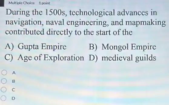 Multiple Choice 1 point
During the 1500s , technological advances in
navigation, naval engineering, and mapmaking
contributed directly to the start of the
A) Gupta Empire
B) Mongol Empire
C) Age of Exploration
D) medieval guilds
A
B
C
D