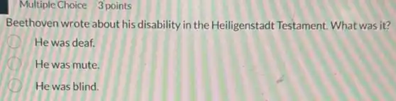 Multiple Choice 3 points
Beethoven wrote about his disability in the Heiligenstadt Testament What was it?
He was deaf.
He was mute.
He was blind.