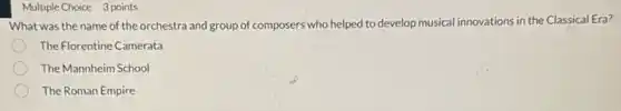 Multiple Choice 3 points
What was the name of the orchestra and group of composers' who helped to develop musical innovations in the Classical Era?
The Florentine Camerata
The Mannheim School
The Roman Empire