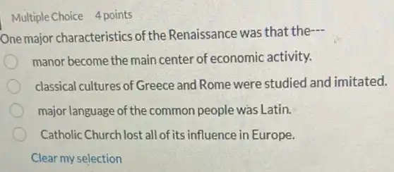 Multiple Choice 4 points
One major characteristics of the Renaissance was that the
manor become the main center of economic activity.
classical cultures of Greece and Rome were studied and imitated.
major language of the common people was Latin.
Catholic Church lost all of its influence in Europe.