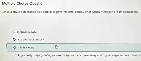 Multiple Choice Question
Once a city is established as a capital or governmental center, what typically happens to its population?
It grows slowly.
It grows substantially.
It falls slowly.
It generally stops growing as lower wage earners move away and higher wage earners move in.