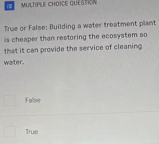 MULTIPLE CHOICE QUESTION
True or False Building a water treatment plant
is cheaper than restoring the ecosystem so
that it can provide the service of cleaning
water.
False
True