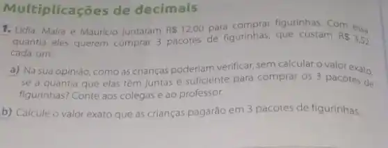 Multiplicações de decimais
1. Lidia, Mafra e Mauricio juntaram R 12,00
para comprar figurinhas Com essa
quantia eles querem comprar
3 pacotes de figurinhas que custam RS3,52
cada um.
a) Na sua opinião como as crianças poderiam verificar, sem calcular o valor exato.
se a quantia que elas têm Juntas é suficiente para comprar os 3 pacotes de
figurinhas? Conte aos colegas e ao professor.
b) Calcule o valor exato que as crianças pagarão em 3 pacotes de figurinhas.