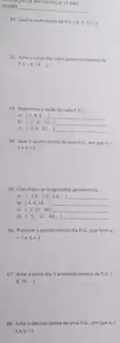 MUMUMPAO DE MA TEMATICA 19 ANO
ALUNO
__
01. Qual o sexto termo da
P.G.(3,9,27,-)
02. Ache a soma dos cinco primeiros termos da
P,G,(6,18,ldots )
03. Determine a razilo de cada P.G.
a) (2,4,8,-1)
b) (-2,-8,-32,
c) (-3,9,-27,-17)
04. Qual o quarto termo de uma P G. em que a_(1)=
be q=3
05. Classifique as progressbes geometricas:
a) (-5,8,-5.8;-5.8;-1)
b) (4,8,16,ldots )
c) (-3,12,-48)
d) (-5,-15,-45,-1)
06. Procure o quinto termo da P.G que tem 3_(1)
=7 e q=2
07. Ache a soma dos 5 primeiros termos da P.G. (
8.24ldots )
08. Ache o décimo termo de uma P G., em que a_(1)=
6eq=2