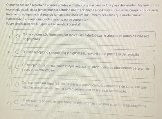 mundo celularé repleto de complexidades e mistérios que a ciência luta para desvendar. Mesmo com a
tecnologia atual, ainda temos muito a estudar, muitas doenças ainda sem cura e vírus como o Ebola sem
tratamento adequado, e diante de tantas pesquisas um dos fatores celulares que ainda causam
curiosidade é a forma que células usam para se comunicar
Sobre sinalização celular, qual é a alternativa correta?
Os receptores são formados por moléculas hidrofóbicas, e atuam em todas as classes
A
de proteinas
B.
unico receptor da membrana e o glicocalix envolvido no processo de rejeição
C.
sinais de comunicação
Os receptores ficam na mattiz citoplasmatica, de onde usam os ribossomos para emitir
Os receptores na superficie da membrana atuam como transdutores de sinal, em que D.
algumas moléculas se ligam a eles e geram uma cascata de sinalização.
E
substâncias
Os receptores podem se ligar somente em enzimas que irão atuarna degradação de