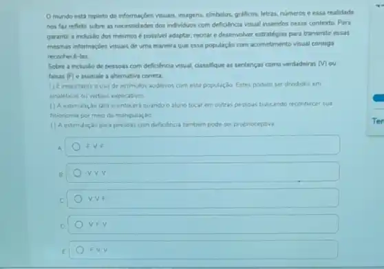 mundo está repleto de informaçoes visuais, imagens simbolos, gráficos, letras, numeros e essa realidade
nos faz refletir sobre as necessidades dos individuos com deficiència visual inseridos nesse contexto. Para
garantir a inclusáo dos mesmosé possivel adaptar.recriar e desenvolver estratégias para transmitir essas
mesmas informaçóes visuais de uma maneira que essa população com acometimento visual consiga
reconhece-las
Sobre a inclusão de pessoas com deficiência visual dassifique as sentenças como verdadeiras (v) ou
falsas (F) e assinale a alternativa correta:
() Eimportante ouso de estimulos auditivos com esta populaçdo Estes podem ser divididos em
sinaletocos cu verbais explicativos
() A estmulação tât acontecera quando o aluno tocar em outras pessoas buscando reconhecer sua
fisionomia por meio da manipulação
() A estimulaçdo para pessoas com deficenca tambem pode ser propnoceptiva
A
F.V.F
B
V. V.F
D
V.F.V
F VV