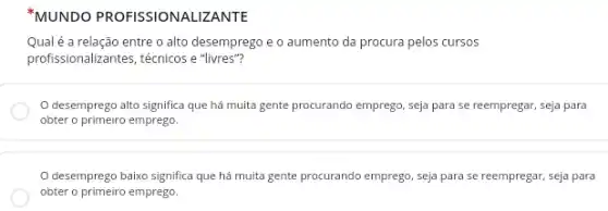 "MUNDO PROFISSIONALIZANTE
Qual é a relação entre o alto desemprego e o aumento da procura pelos cursos
profissionalizantes, técnicos e "livres"?
desemprego alto significa que há muita gente procurando emprego, seja para se reempregar, seja para
obter o primeiro emprego.
desemprego baixo significa que há muita gente procurando emprego, seja para se reempregar, seja para
obter o primeiro emprego.