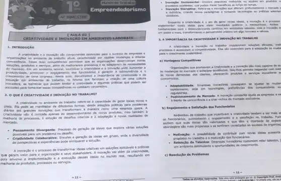 Mundo do Trabalho
edorismo
A 02]
CRIA TIVIDADE E INOVACãO EM AMBIENTES LA BORA rs
1. INTRODUCÃO
A criatividade e a inovação são componentes essencials para o sucesso de empresas e
organizações no ambiente de caracterizado por rápidas mudanças e intensa
concorréncia.Essas duas competencias permittem que as organizaçóes desenvolvam noves
soluçóes,produtos e servics, além de methorarem processos e se adaptarem as necessidades
do mercado. Em um ambiente laboral, incentivar a critably/dole e a Inovação pode aumentar a
produtividade, promover o engajamento dos funcionário:sobrevivencla e o
crescimento de uma empresa Nesta aula, discuttiremos a importancial da criatividade e da
Inovação em amblentes de trabalho, os fatores que facilitam a criação de uma cultura
Inovadora, as barrelras que limitar a criatividade e algumas práticas que podem ser
adotadas para fomentar essas competehcias no cotidiano corporativo.
2. OQUE É CRIATIVIDADE E INOVAção NO TRABALHO?
A criatividade no ambiente de trabalho refere-se à capacidade de gerar ideias novas e
útels. Ela pode se manifestar de diferentes formas desde soluções préticas para problemas
diários até grandes inovações que transformam a maneira como uma empresa opera. A
criatividade nào é limitada apenas ao desenvolvimento de novos produtos, mas também à
melhoria de processos, d solução de desaños internos e à adaptação a novas realidades de
mercado.
- Pensamento Diverpente: Processo de geração de idelas que explora vártas soluções
possivels para um problema ou desafio.
Criatividade Colaborativa: Envolve a de idelas em grupo onde a diversidade
de perspectivas e experiencias pode enriquecer a solução.
A inovação é o processo de transformar idelas criativas em soluções aplicáveis e práticas
que geram valor para a organização seus stakeholders. A Inovação vai além da criatividade,
envolve a implementação e a execução dessas Ideias no mundo real, resultando em
melhoria de produtos, processos ou serviços.
BIMESTRE
Invagalo Incremental: Envelve pequenas melhorias ou ajustes em produtos o
proces sos ex istentes, que podem trazer beneficios so longo do tempo.
Inov ação Disruptlv : Refere-se a inovaçbes que alteram profundamente o mercado o
a industria, criando novos paradigmas e tormando tecnologias ou práticas anterior
obsoletas.
Enquanto a criatividade o ato de gerar novas idelas, a inovação é o processo
Implementar essas idelas para obter resultados prditicos e mensurdvels Ambos
fundamentals para o desenvolviment continuo em ambientes laborals,mas a inovação e
um passo a mais,transformando o pensamento criativo em algo concreto e valloso.
3. A IMPORTANCIA DA CREATIVIDADE E INOVACXO NO TRABALHO
A criatividade e invagão no trabalin impulsionam solugbes efcazes, mell
processos e aumentam a competitividade. Elas sáo essenclols para a adaptação ds muda
para o crescimento sustentável.
a) Vantagens Competitivas
Organtagçes que promovem a critatividade e a Inovação são mais capazes de se
às mudanças do mercado e antecipar tendenclas. Isso lhes permite responder com mals
as novas demandas dos cilentes, ofercendo produtos e services Inovadores a
concorrentes.
Adaptabilidade: Empresas Inovadoras se ajustar as mudar
rapidamente, seja em tecnologias,preferénclas dos consumidores ou
regulatórias.
Posicionamento de Mercado: A inovação constante ajuda as empresas a se
à frente da concorrência e a criar nichos de mercado exclusivos.
b) Engajamento e Satisfação dos Funcionários
Ambientes de trabalho que incentivam a criatividade tendem a ser mais at
os funcionárlos, aumentando - engajamento e a satisfação no trabalho. Fun
sentem que suas Idelas são valorizadas e que têm a liberdade de experir
abordagens são mais propensos a se sentirem conectados ao sucesso da organizaç
Motivação: A possibilidade de contribuir com novas Idelas aumenta
propósito no trabalho e a motivação dos funcionários.
Retenção de Talentos: Empresas inovadoras costumam reter talentos,
um ambiente estimulante e oportunidades de crescimento.
c) Resolução de Problemas