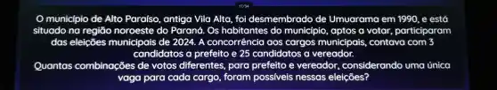 município de Alto Paraíso , antiga Vila Alta, foi desmembrado de Umuarama em 1990, e está
situado na regiāo noroeste do Paraná. Os habitantes do municípic , aptos a votar participaram
das eleições municipais de 2024. A concorrência aos cargos municipais contava com 3
candidatos a prefeito e 25 candidatos a vereador.
Quantas combinações de votos diferentes para prefeito e vereador considerando uma única
vaga para cada cargo , foram possiveis nessas eleições?