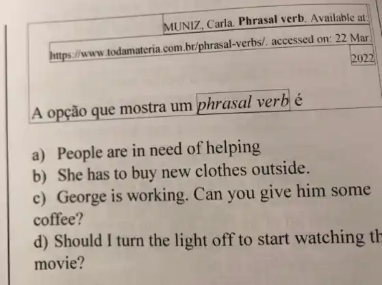 MUNIZ, Carla Phrasal verb Available at:
https://www .todamateria.com br/phrasal-verbs/accessed on: 22 Mar.
2022
A opção que mostra um phrasal verb
a) People are in need of helping
b) She has to buy new clothes outside.
c) George is working. Can you give him some
coffee?
d) Should I turn the light off to start watching th
movie?