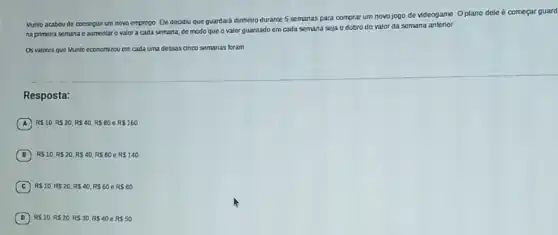 Munlo acabou de conseguir um novo emprego Ele decdiu que guardará dinheiro durante 5 semanas para comprar um novo jogo de videogame Oplano dele é começar guard
na primeira semana c aumentar o valor a cada semana, de modo que o valor quardado em cada semana seja o dobro do valor da semana anterior.
Os valores que Munlo economizou em cada uma dessas cinco semanas foram
Resposta:
A RS10,RS20,RS40,RS80eRS160
B RS10,RS20,RS40,RS80eRS140
C RS10,RS20,RS40,RS60eRS80
D RS10,RS20,RS30,RS40eRS50