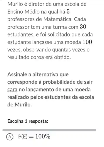 Murilo é diretor de uma escola de
Ensino Médio na qual há 5
professores de Matemática . Cada
professor tem uma turma com 30
estudantes, e foi solicitado que cada
estudante lançasse uma moeda 100
vezes , observando quantas vezes o
resultado coroa era obtido.
Assinale a alternativa i que
corresponde à probabilid ade de sair
cara no lançamento de uma moeda
realizado pelos estudantes da escola
de Murilo.
Escolha 1 resposta:
A P(E)=100%