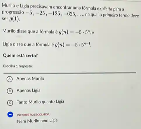 Murilo e Ligia precisavam encontrar uma fórmula explicita para a
progressão -5,-25,-125,-625,ldots  na qual o primeiro termo deve
ser g(1)
Murilo disse que a fórmula é g(n)=-5cdot 5^n,e
Lígia disse que a fórmula é g(n)=-5cdot 5^n-1
Quem está certo?
Escolha 1 resposta:
A Apenas Murilo
B Apenas Ligia
C Tanto Murilo quanto Ligia
INCORRETA (ESCOLHIDA)
Nem Murilo nem Ligia