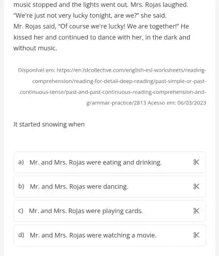 music stopped and the lights went out. Mrs . Rojas laughed.
"We're just not very lucky tonight, are we?" she said.
Mr. Rojas said , "Of course we're lucky! We are together!''He
kissed her and continued to dance with her , in the dark and
without music.
Disponível em:https://en .islcollective .com/english-es|-worksheets /reading-
comprehensior /reading -for-detail-deep -reading/past-simple -or-past-
continuous -tense/past-and past-continuous -reading -comprehension -and-
grammar-practice 12813 Acesso em: 06/03/2023
It started snowing when
a) Mr.and Mrs. Rojas were eating and drinking.
b) Mr.and Mrs. Rojas were dancing.
c) Mr. and Mrs . Rojas were playing cards.
ox
d) Mr.and Mrs. Rojas were watching a movie.
ox