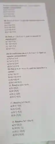 music
was to
.
 to
B. hours a see
convenient
. are to do a
and
. entertain
cared
23. Dida is
a)
segundo grad?
-3x^2+7=0
b) -3x^2+7x=0
c) -3x^2-7=0
d) 3x^2+7=0
24. Os coeficientes são a=5,b=1ec=-2 Qual é a
equação correspondente?
a) 5x^2+x+2=0
b) 5x^2+x-2=0
C) 5x^2-x-2=0
d) 5x^2-x+2=0
25. Pa ra a=4,b=-6ec=0 qual das equações é a
corre ta?
a 4x^2-6x=0
b) 4x^2-6x+6=0
4x^2+6x=0
d) 4x^2+6x+6=0
26. Resolva x(2x-4)=0
a) S= 0,2 
b) S= 0,4 
27. Resolva 3x^2+9x=0
a) S= -3,0 
b)
28. Resolva 5x^2-10x=0
a) S= 0,2 
S= 0,-2