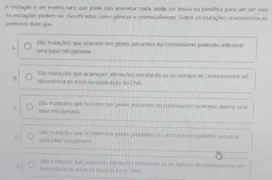 A mutação é um evento raro, que pode não acarretar nada, pode ser lesiva ou benéfica para um ser vivo
As mutações podem ser classificadas como gênicas e cromossômica:5. Sobre as mutaçōes cromossômicas.
podemos dizer que
São mutações que ocorrem nos genes presentes no cromossomo podendo adicionar
A
uma base nitrogenada
São mutações que acarretam alterações estruturais ou no numero de cromossomos em
B.
decorrência de erros na duplicação do DNA
São mutaçóes que ocorrem nos genes presentes no cromossomo podendo deletar uma
C
base nitrogenada
São mutações que ocorrem nos genes presentes no cromossomo podendo substituir
D
uma base nitrogenada
São mutacôes que acarretam alteracbes estruturals ou no numero de cromossomos em E
decorréncia de erros na cuplicação do RNA