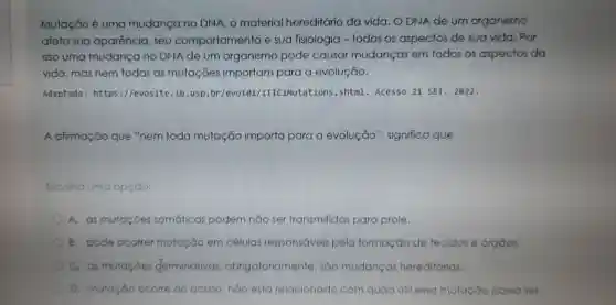 Mutação é uma mudanga no DNA material hereditário da vida . O DNA de um organismo
afeta sua aparência , seu comportamento e sua fisiologia - todos os aspectos de sua vida . Por
isso uma mudango no DNA de um organism pode causar mudanças em todos os aspectos da
vida ,mas nem todas as mutaçōes importam para evolução.
Adaptado:https ://evosite .ib.usp.br /evolo1 /IIICIMutations .shtml - Acesso 21 SET . 2022.
A afirmação que "nem toda mutação importa para a evolução", significa que
Escolha uma op opção:
A. as mutaçōes somáticas podem nào ser transmitidas para prole.
B. pode ocorrer mutação em células responsáveis pela formação de tecidos e órgàos.
C. as mutaçōes derminativas obrigatorian nente, sao mudanças hereditárias.
mutação ocorre ao acaso , não esto relacionado com quào Otil esso mutação possa ser.