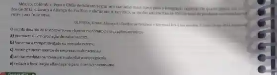 México, Colômbia, Perue Chile decidiram seguir um caminho mais curto para a integração regional. Os quatro palses, em meal
dos de 2012, criaram a Aliança do Pacifico e eliminaram, em 2013 as tarifas aduaneiras de
90%  do total de produtos comercializados entre suas fronteiras.
OL.IVEIRA, Eliane. Aliança do Pacifico se fortalece e Mercosul fica isua sombra. O Globo, 24 fev 2013 Adaptado
acordo descrito no texto teve como objetivo econômico para os países -membros
a) promover a livre circulação de trabalhadores.
b) fomentar a competitividade no mercado externo.
c) restringir investimentos de empresas multinacionais.
d) adotar medidas cambiais para subsidiaro setor agrícola
e) reduzir a fiscalização alfandegária para incentivar consumo