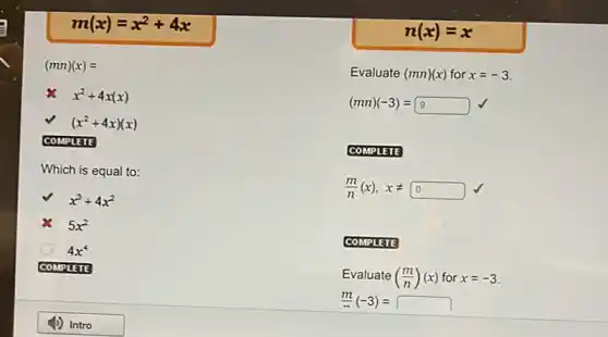 m(x)=x^2+4x
(mn)(x)=
x^2+4x(x)
(x^2+4x)(x)
COMPLETE
Which is equal to:
x^3+4x^2
5x^2
4x^4
COMPLETE
n(x)=x
Evaluate (mn)(x) for x=-3
(mn)(-3)=9
COMPLETE
(m)/(n)(x),xneq 0
COMPLETE
Evaluate((m)/(n))(x) for x=-3.
(m)/(n)(-3)=