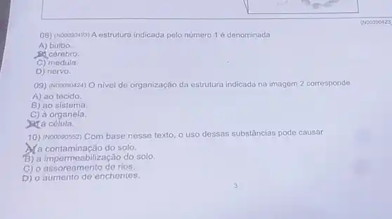 (N00090423
08) (Nooo90423) A estrutura indicada pelo número 1 é denominada
A) bulbo.
có cérebro.
C) medula.
D) nervo.
09) (N00090424) O nivel de organização da estrutura indicada na imagem 2 corresponde
A) ao tecido
B) ao sistema.
C) à organela.
Ma célula.
10) (Nooo90552) Com base nesse texto, o uso dessas substâncias pode causar
a contaminação do solo.
B) a impermeabilização do solo.
C) o assoreamento de rios.
D) o aumento de enchentes.