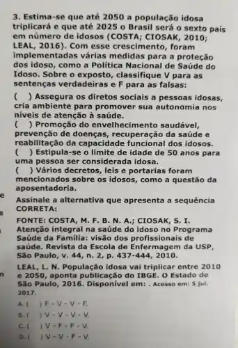 n
3. Estima -sc que ate 2050 população idosa
triplicará e que até 2025 o Brasil será 0 sexto país
em número de idosos (COSTA ; CIOSAK , 2010;
LEAL , 2016). Com esse crescimento , foram
implementadas várias medidas para a proteção
dos idoso , como a Política Nacional de Saúde do
Idoso . Sobre o exposto , classifique V para I as
sentenças verdadeiras ieF para as falsas:
() Assegura I OS diretos sociais a pessoas idosas,
cria ambiente para promover sua autonomia nos
niveis de atenção a saúde.
() Promoção do envelhecimento saudável,
prevenção de doenças , recuperaçãc da saúde e
reabilitaçã da capacidade funcional dos idosos.
() Estipula -se o limite de idade de 50 anos para
uma pessoa ser considerad a idosa.
() Vários decretos , leis e portarias foram
mencionados sobre os idosos , como a questão da
aposentadoria.
Assinale a alternativa que apresenta a sequência
CORRETA:
FONTE COSTA ,M.F . B. N A ; CIOSAK , S. I.
Atenção integral na saúde do idoso no Programa
Saúde da Familia:visão dos profissiona is de
saúde . Revista da Escola de Enfermagem da USP.
São Paulo v.44 , n. 2, p. 437-444 , 2010.
LEAL ,L.N . População idosa vai triplicar entre 2010
e 2050 , aponta publicação do IBGE . o Estado de
São Paulo , 2016 . Disponível em : . Acesso em: 5 jul.
2017.
A. () F - V - V-F