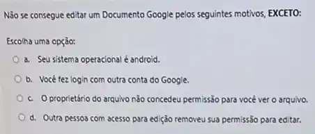 N3o se consegue editar um Documento Google pelos seguintes motivos, EXCETO:
Escolha uma opção:
a. Seu sistema operacional é android.
b. Você tez login com outra conta do Google.
c. Oproprietário do arquivo nào concedeu permissão para você ver o arquivo.
d. Outra pessoa com acesso para edição removeu sua permissão para editar.