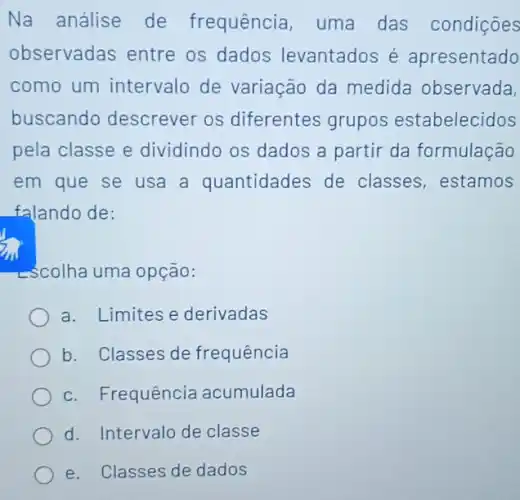 Na análise de frequência, uma das condições
observadas entre os dados levantados é apresentado
como um intervalo de variação da medida observada,
buscando descrever os diferentes grupos estabelecidos
pela classe e dividindo os dados a partir da formulação
em que se usa a quantidades de classes,estamos
falando de:
->colha uma opção:
a. Limites e derivadas
b. Classes de frequência
c. Frequência acumulada
d. Intervalo de classe
e. Classes de dados