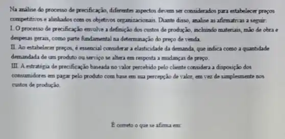 Na análise do processo de precificação, differentes aspectors devem ser considerados para estabelecer prepos
competitivos e alinhados com os objeticos organizacionais. Dante disso, analise as afirmativas a seguir.
1. O processo de precificação envolve a definição dos custos de produção , inchuindo materiais, mão de obra e
despesas gerais, como parte fundamental na determinação do preço de venda
II. Ao estabelecer preçox é essencial considerar a elasticidade da demanda, que indica como a quantidade
demandada de um produto ou serviço se altera em resposta a mudanças de preço.
III. A estratégia de precificação baseada no valor percebido pelo cliente considera a disposição dos
consumidores em pagar pelo produto com base em sua percepção de valor,em vez de simplesmente nos
custos de produção.