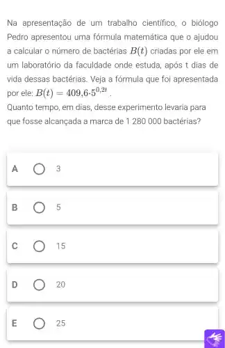 Na apresentação de um trabalho científico, o biólogo
Pedro apresentou uma fórmula matemática que o ajudou
a calcular o número de bactérias B(t) criadas por ele em
um laboratório da faculdade onde estuda , após t dias de
vida dessas bactérias . Veja a formula que foi apresentada
por ele: B(t)=409,6cdot 5^0,2t
Quanto tempo, em dias, desse experimento levaria para
que fosse alcançada a marca de 1280 00 bactérias?
A	3
B	) 5
C
15
D
20
E
25