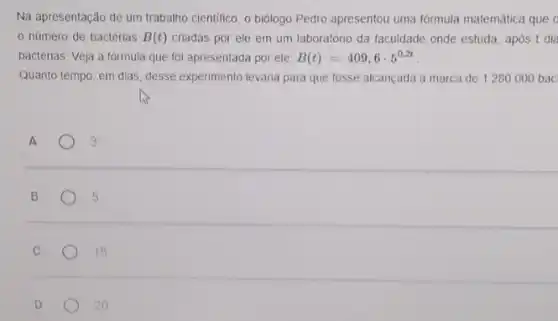 Na apresentação de um trabalho cientifico, o biólogo Pedro apresentou uma formula matemática que o
número de bactérias B(t) criadas por ele em um laboratório da faculdade onde estuda, apos t dia
bactérias. Veja a fórmula que foi apresentada por ele: B(t)=409,6cdot 5^0,2t
Quanto tempo, em dias desse experimento levaria para que fosse alcançada a marca de 1280000 bac
A	3
B	5
C	15
D	20